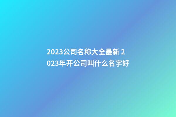 2023公司名称大全最新 2023年开公司叫什么名字好-第1张-公司起名-玄机派